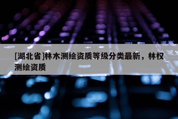 [湖北省]林木測繪資質(zhì)等級分類最新，林權(quán)測繪資質(zhì)