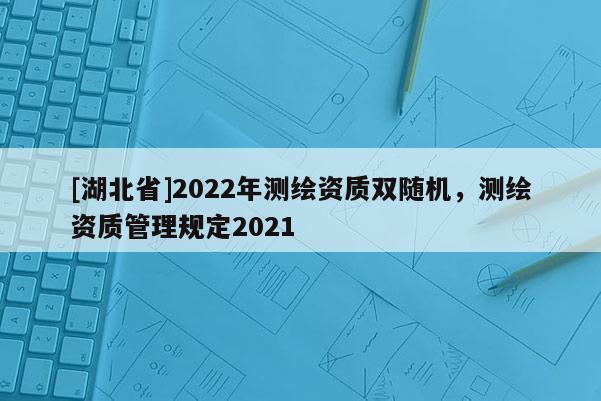 [湖北省]2022年測繪資質(zhì)雙隨機，測繪資質(zhì)管理規(guī)定2021