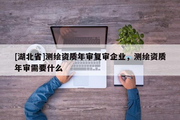 [湖北省]測繪資質(zhì)年審復審企業(yè)，測繪資質(zhì)年審需要什么