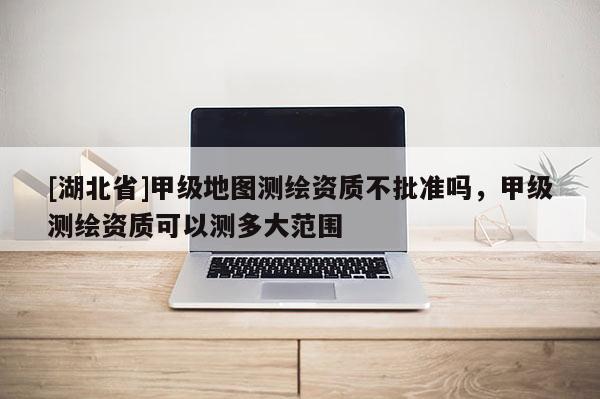 [湖北省]甲級地圖測繪資質(zhì)不批準(zhǔn)嗎，甲級測繪資質(zhì)可以測多大范圍