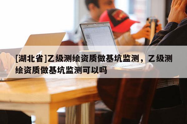 [湖北省]乙級(jí)測(cè)繪資質(zhì)做基坑監(jiān)測(cè)，乙級(jí)測(cè)繪資質(zhì)做基坑監(jiān)測(cè)可以嗎