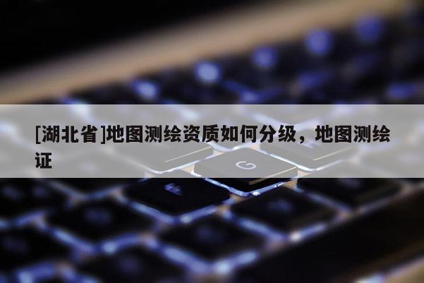[湖北省]地圖測繪資質(zhì)如何分級，地圖測繪證