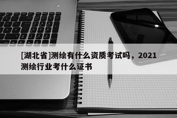 [湖北省]測(cè)繪有什么資質(zhì)考試嗎，2021測(cè)繪行業(yè)考什么證書(shū)