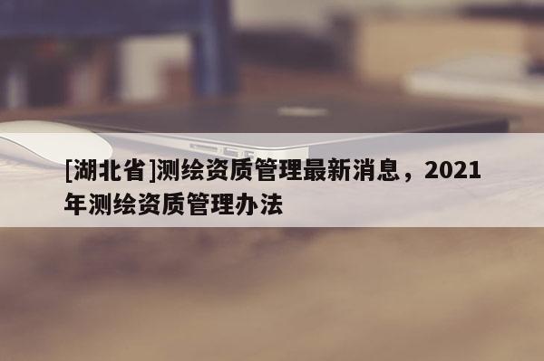 [湖北省]測(cè)繪資質(zhì)管理最新消息，2021年測(cè)繪資質(zhì)管理辦法