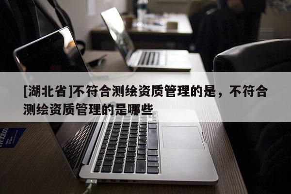 [湖北省]不符合測繪資質(zhì)管理的是，不符合測繪資質(zhì)管理的是哪些