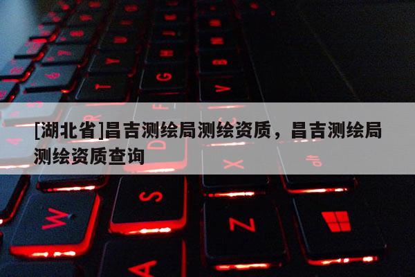 [湖北省]昌吉測繪局測繪資質(zhì)，昌吉測繪局測繪資質(zhì)查詢
