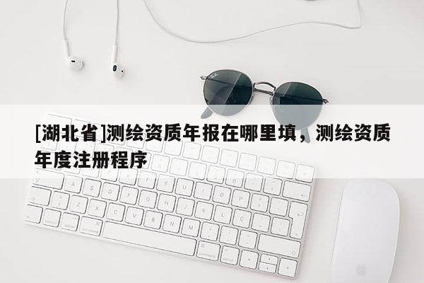 [湖北省]測繪資質(zhì)年報在哪里填，測繪資質(zhì)年度注冊程序