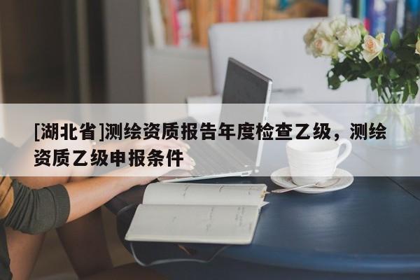 [湖北省]測繪資質(zhì)報告年度檢查乙級，測繪資質(zhì)乙級申報條件
