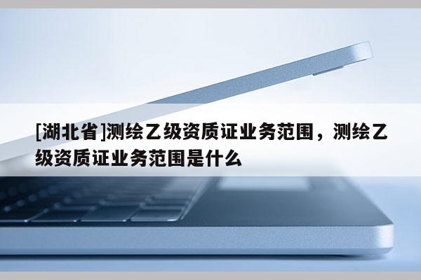 [湖北省]測繪乙級資質(zhì)證業(yè)務(wù)范圍，測繪乙級資質(zhì)證業(yè)務(wù)范圍是什么