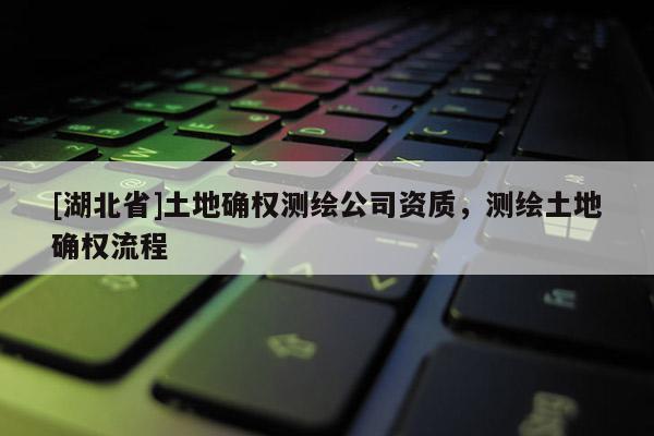 [湖北省]土地確權(quán)測(cè)繪公司資質(zhì)，測(cè)繪土地確權(quán)流程