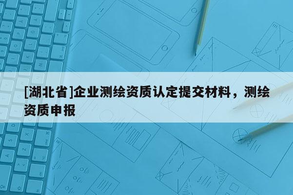 [湖北省]企業(yè)測(cè)繪資質(zhì)認(rèn)定提交材料，測(cè)繪資質(zhì)申報(bào)