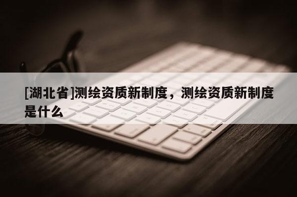 [湖北省]測(cè)繪資質(zhì)新制度，測(cè)繪資質(zhì)新制度是什么