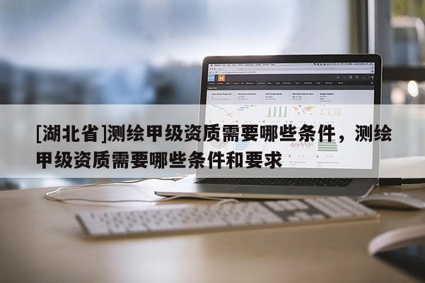 [湖北省]測(cè)繪甲級(jí)資質(zhì)需要哪些條件，測(cè)繪甲級(jí)資質(zhì)需要哪些條件和要求