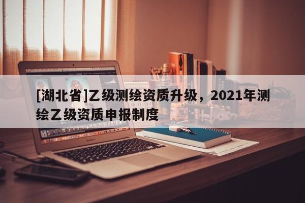 [湖北省]乙級(jí)測(cè)繪資質(zhì)升級(jí)，2021年測(cè)繪乙級(jí)資質(zhì)申報(bào)制度