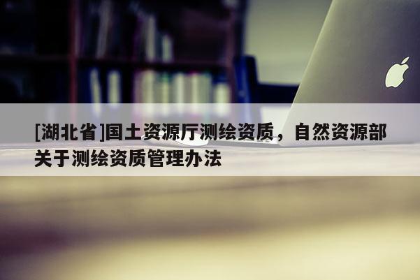 [湖北省]國土資源廳測繪資質(zhì)，自然資源部關(guān)于測繪資質(zhì)管理辦法