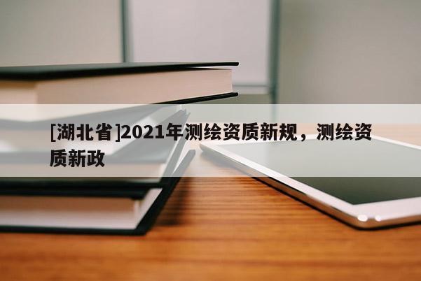 [湖北省]2021年測繪資質(zhì)新規(guī)，測繪資質(zhì)新政