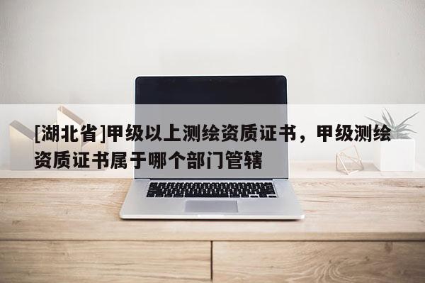 [湖北省]甲級(jí)以上測(cè)繪資質(zhì)證書(shū)，甲級(jí)測(cè)繪資質(zhì)證書(shū)屬于哪個(gè)部門管轄