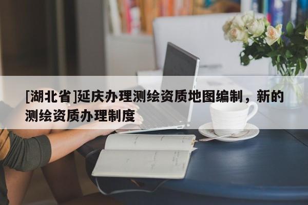 [湖北省]延慶辦理測繪資質(zhì)地圖編制，新的測繪資質(zhì)辦理制度