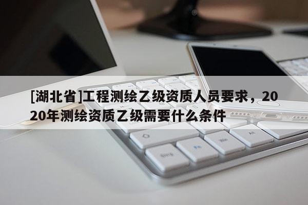 [湖北省]工程測(cè)繪乙級(jí)資質(zhì)人員要求，2020年測(cè)繪資質(zhì)乙級(jí)需要什么條件