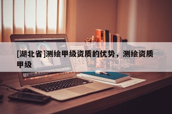 [湖北省]測(cè)繪甲級(jí)資質(zhì)的優(yōu)勢(shì)，測(cè)繪資質(zhì) 甲級(jí)
