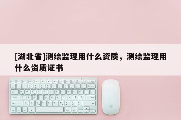 [湖北省]測繪監(jiān)理用什么資質(zhì)，測繪監(jiān)理用什么資質(zhì)證書