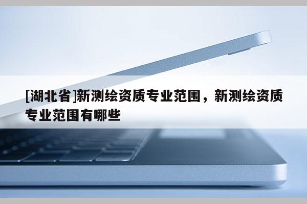 [湖北省]新測(cè)繪資質(zhì)專業(yè)范圍，新測(cè)繪資質(zhì)專業(yè)范圍有哪些