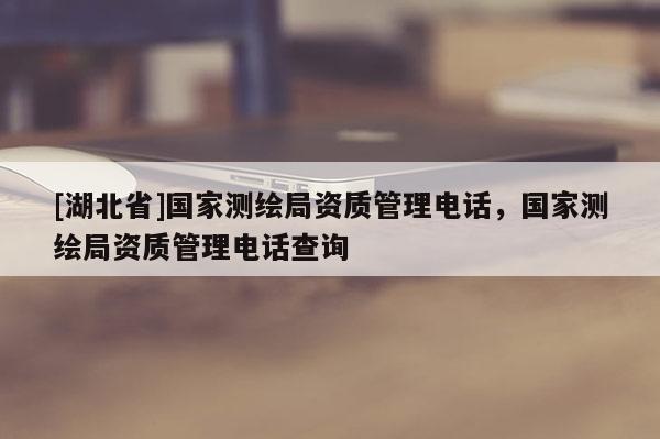 [湖北省]國家測繪局資質(zhì)管理電話，國家測繪局資質(zhì)管理電話查詢