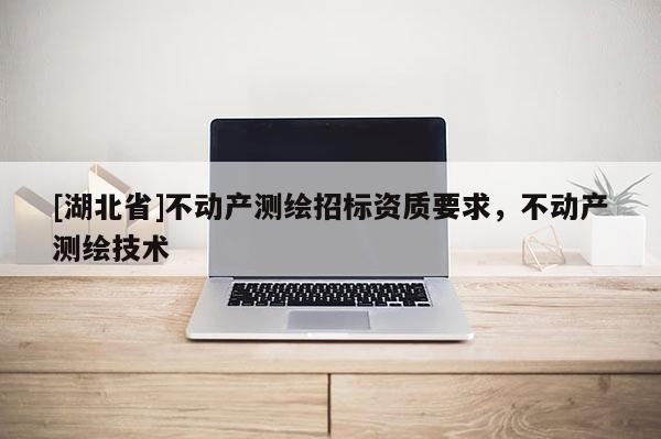 [湖北省]不動產(chǎn)測繪招標(biāo)資質(zhì)要求，不動產(chǎn)測繪技術(shù)