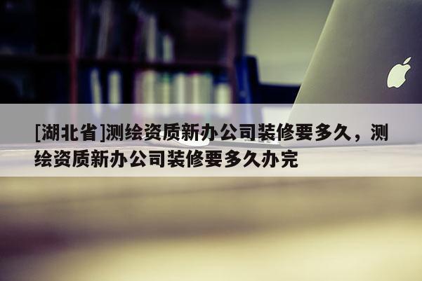 [湖北省]測繪資質(zhì)新辦公司裝修要多久，測繪資質(zhì)新辦公司裝修要多久辦完