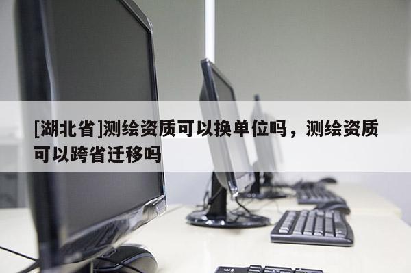 [湖北省]測(cè)繪資質(zhì)可以換單位嗎，測(cè)繪資質(zhì)可以跨省遷移嗎