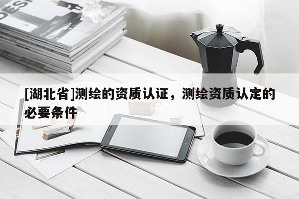 [湖北省]測(cè)繪的資質(zhì)認(rèn)證，測(cè)繪資質(zhì)認(rèn)定的必要條件