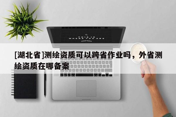 [湖北省]測(cè)繪資質(zhì)可以跨省作業(yè)嗎，外省測(cè)繪資質(zhì)在哪備案