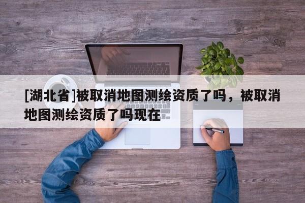 [湖北省]被取消地圖測(cè)繪資質(zhì)了嗎，被取消地圖測(cè)繪資質(zhì)了嗎現(xiàn)在
