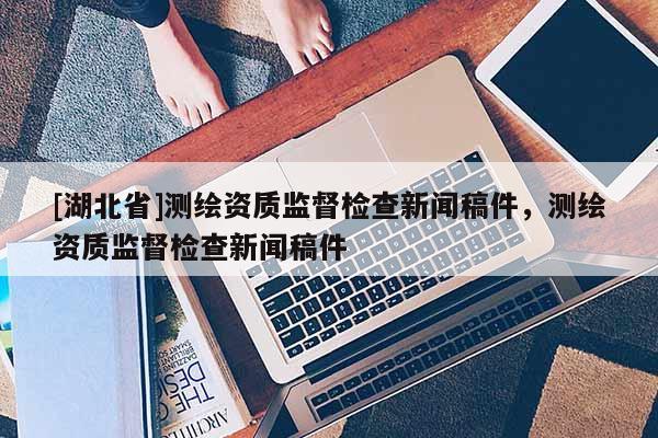 [湖北省]測繪資質(zhì)監(jiān)督檢查新聞稿件，測繪資質(zhì)監(jiān)督檢查新聞稿件