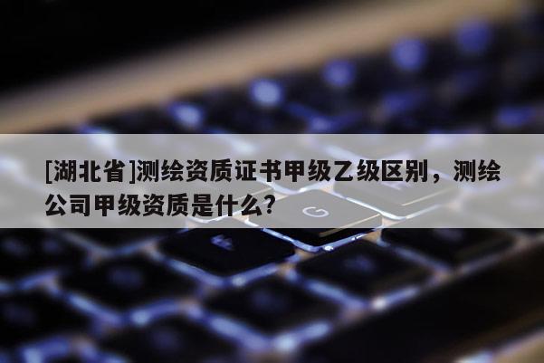 [湖北省]測繪資質(zhì)證書甲級乙級區(qū)別，測繪公司甲級資質(zhì)是什么?