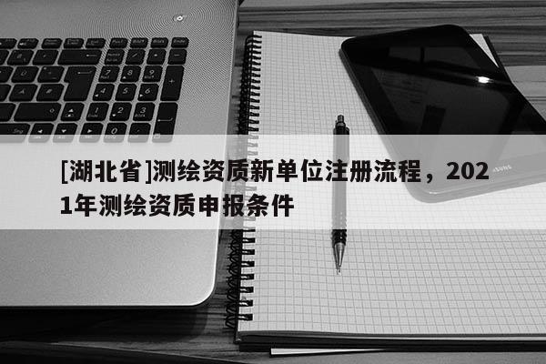 [湖北省]測繪資質(zhì)新單位注冊流程，2021年測繪資質(zhì)申報(bào)條件