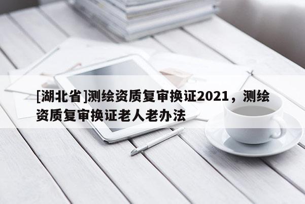 [湖北省]測(cè)繪資質(zhì)復(fù)審換證2021，測(cè)繪資質(zhì)復(fù)審換證老人老辦法
