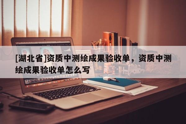 [湖北省]資質(zhì)中測(cè)繪成果驗(yàn)收單，資質(zhì)中測(cè)繪成果驗(yàn)收單怎么寫