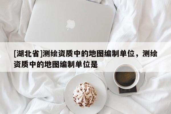 [湖北省]測(cè)繪資質(zhì)中的地圖編制單位，測(cè)繪資質(zhì)中的地圖編制單位是