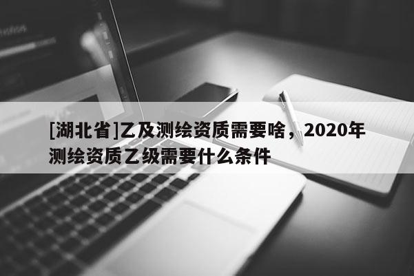 [湖北省]乙及測繪資質需要啥，2020年測繪資質乙級需要什么條件