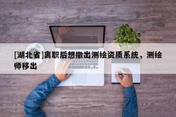 [湖北省]離職后想撤出測繪資質(zhì)系統(tǒng)，測繪師移出