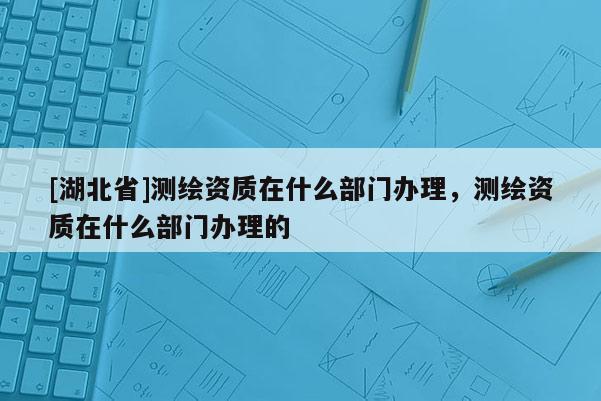 [湖北省]測繪資質在什么部門辦理，測繪資質在什么部門辦理的