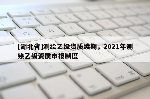 [湖北省]測繪乙級資質(zhì)續(xù)期，2021年測繪乙級資質(zhì)申報制度