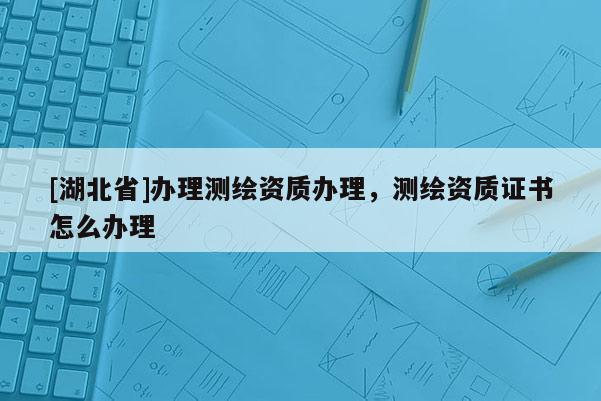 [湖北省]辦理測繪資質(zhì)辦理，測繪資質(zhì)證書怎么辦理