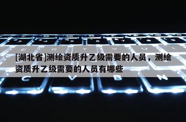 [湖北省]測繪資質(zhì)升乙級需要的人員，測繪資質(zhì)升乙級需要的人員有哪些