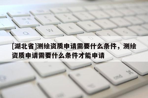 [湖北省]測繪資質申請需要什么條件，測繪資質申請需要什么條件才能申請