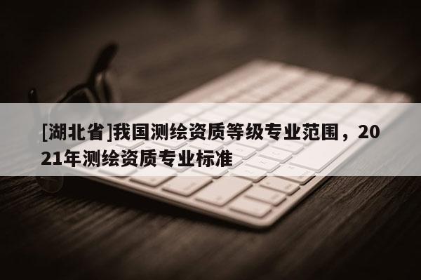 [湖北省]我國測繪資質等級專業(yè)范圍，2021年測繪資質專業(yè)標準