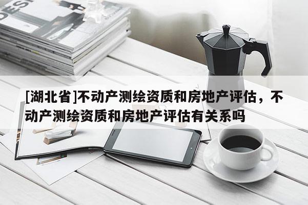 [湖北省]不動(dòng)產(chǎn)測繪資質(zhì)和房地產(chǎn)評估，不動(dòng)產(chǎn)測繪資質(zhì)和房地產(chǎn)評估有關(guān)系嗎