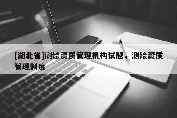 [湖北省]測(cè)繪資質(zhì)管理機(jī)構(gòu)試題，測(cè)繪資質(zhì)管理制度