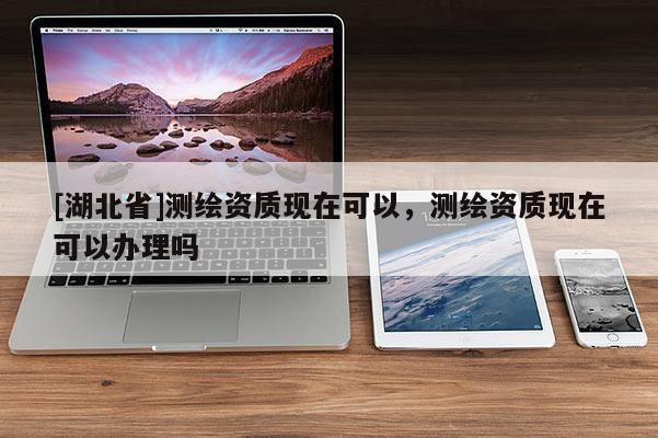 [湖北省]測(cè)繪資質(zhì)現(xiàn)在可以，測(cè)繪資質(zhì)現(xiàn)在可以辦理嗎